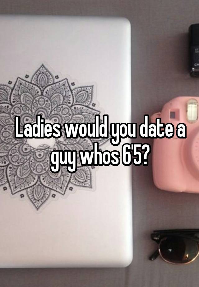 Ladies would you date a guy whos 6'5?