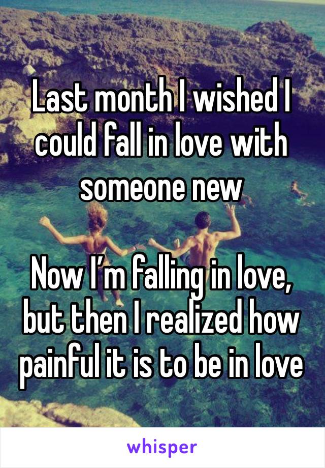 Last month I wished I could fall in love with someone new

Now I’m falling in love, but then I realized how painful it is to be in love