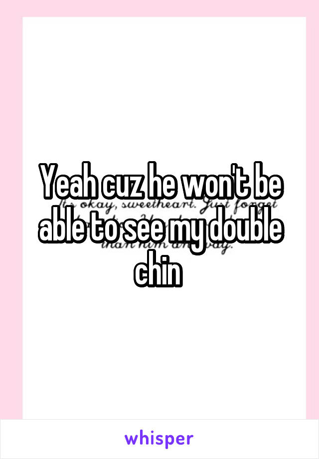 Yeah cuz he won't be able to see my double chin 