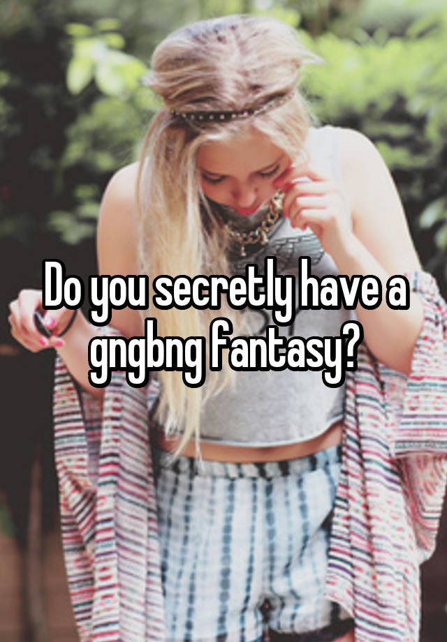 Do you secretly have a gngbng fantasy?