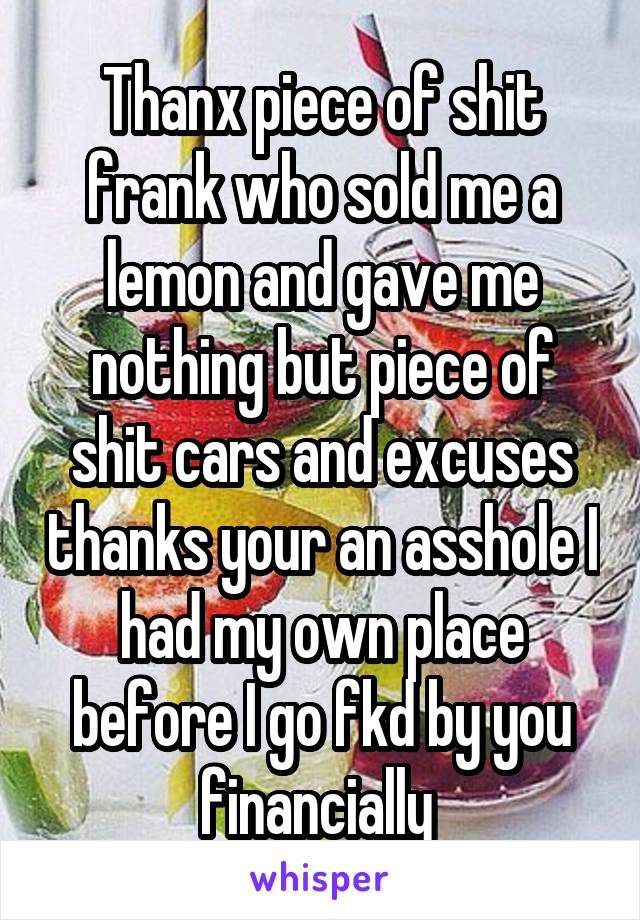 Thanx piece of shit frank who sold me a lemon and gave me nothing but piece of shit cars and excuses thanks your an asshole I had my own place before I go fkd by you financially 