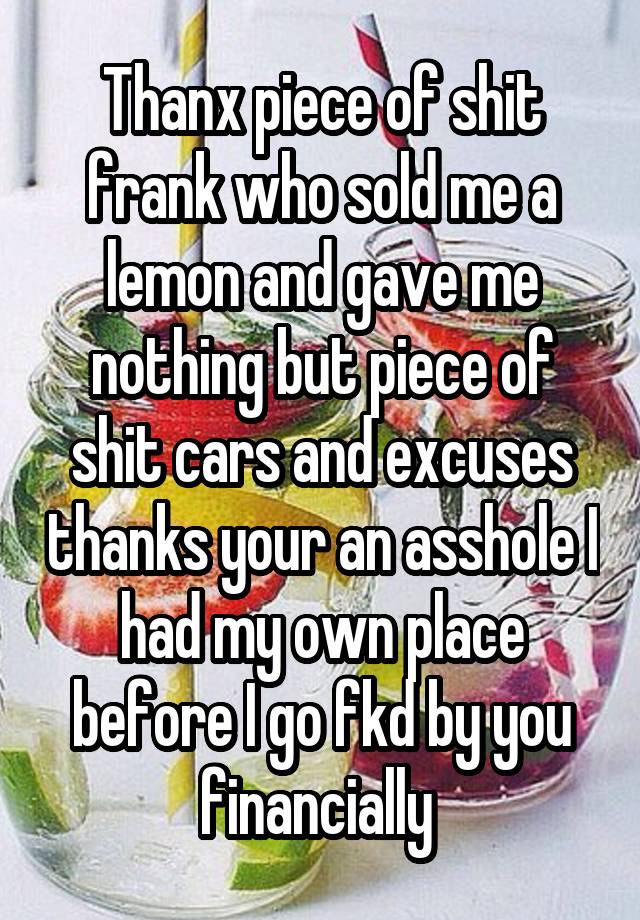 Thanx piece of shit frank who sold me a lemon and gave me nothing but piece of shit cars and excuses thanks your an asshole I had my own place before I go fkd by you financially 