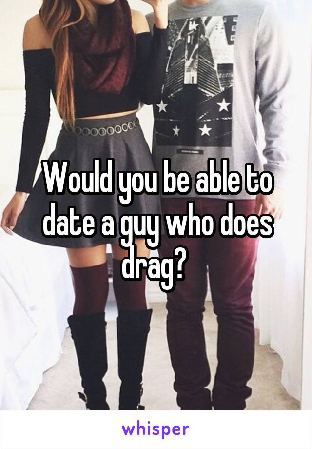 Would you be able to date a guy who does drag? 