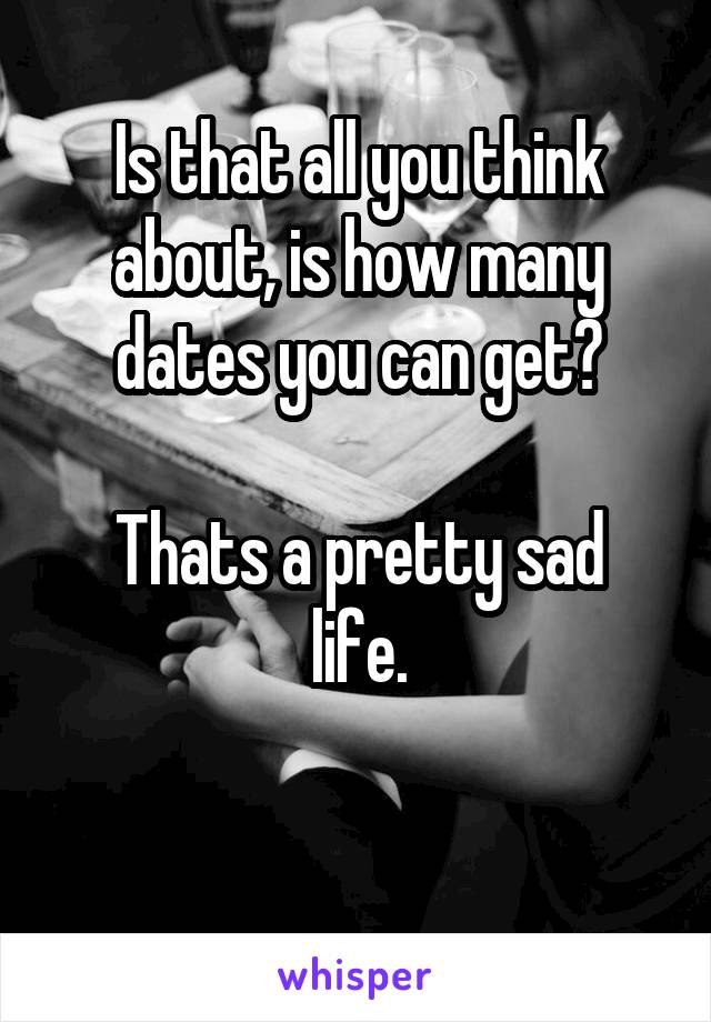 Is that all you think about, is how many dates you can get?

Thats a pretty sad life.

