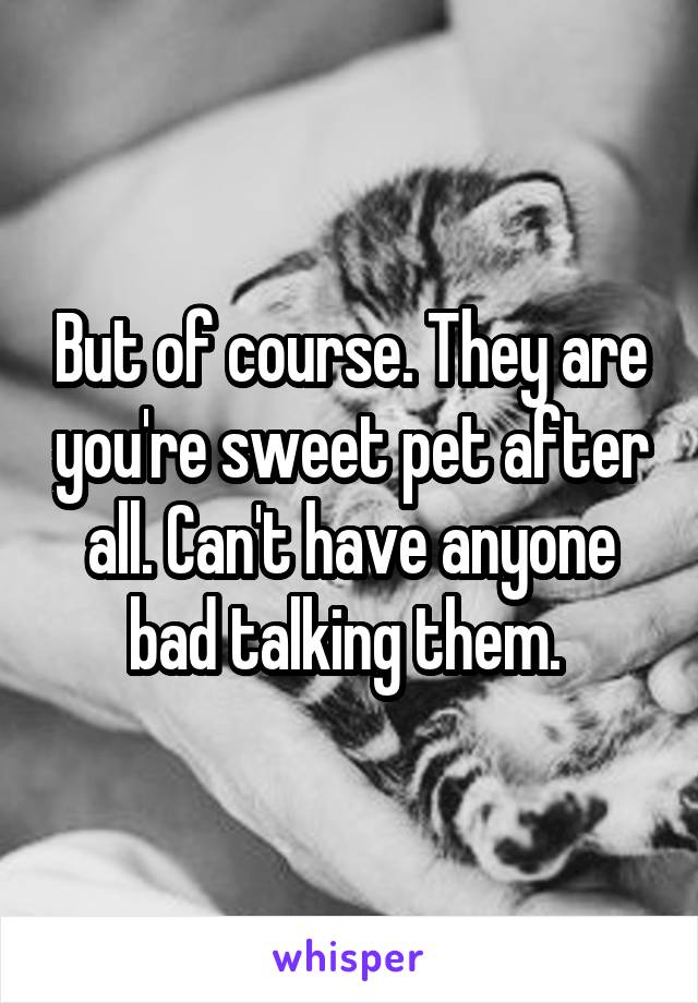 But of course. They are you're sweet pet after all. Can't have anyone bad talking them. 