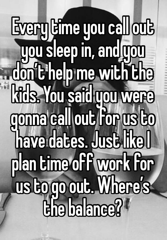 Every time you call out you sleep in, and you don’t help me with the kids. You said you were gonna call out for us to have dates. Just like I plan time off work for us to go out. Where’s the balance?