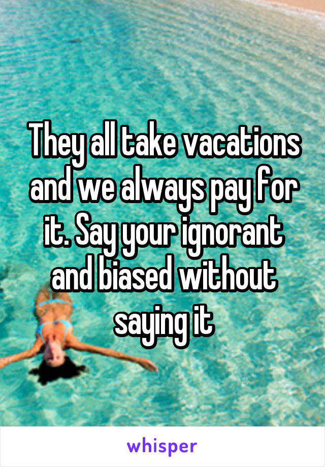 They all take vacations and we always pay for it. Say your ignorant and biased without saying it