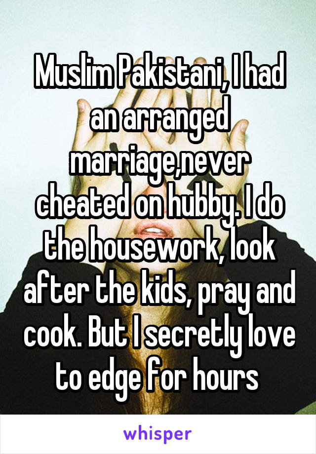 Muslim Pakistani, I had an arranged marriage,never cheated on hubby. I do the housework, look after the kids, pray and cook. But I secretly love to edge for hours 