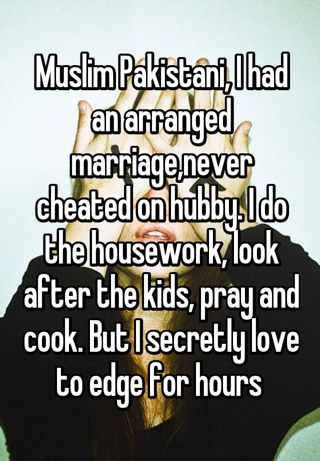 Muslim Pakistani, I had an arranged marriage,never cheated on hubby. I do the housework, look after the kids, pray and cook. But I secretly love to edge for hours 