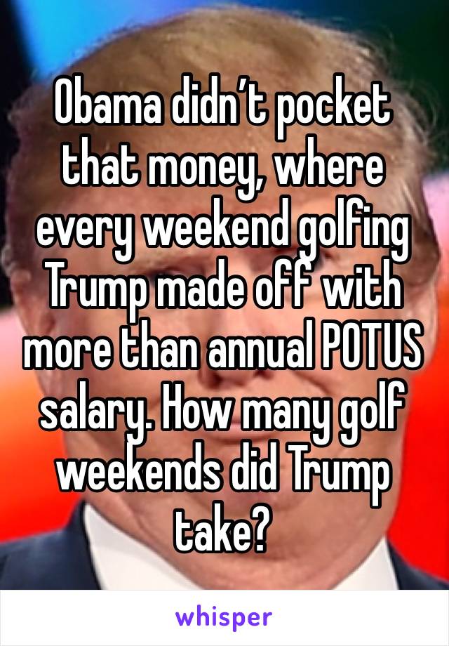 Obama didn’t pocket that money, where every weekend golfing Trump made off with more than annual POTUS salary. How many golf weekends did Trump take?