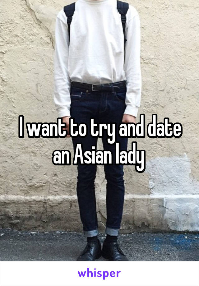 I want to try and date an Asian lady 