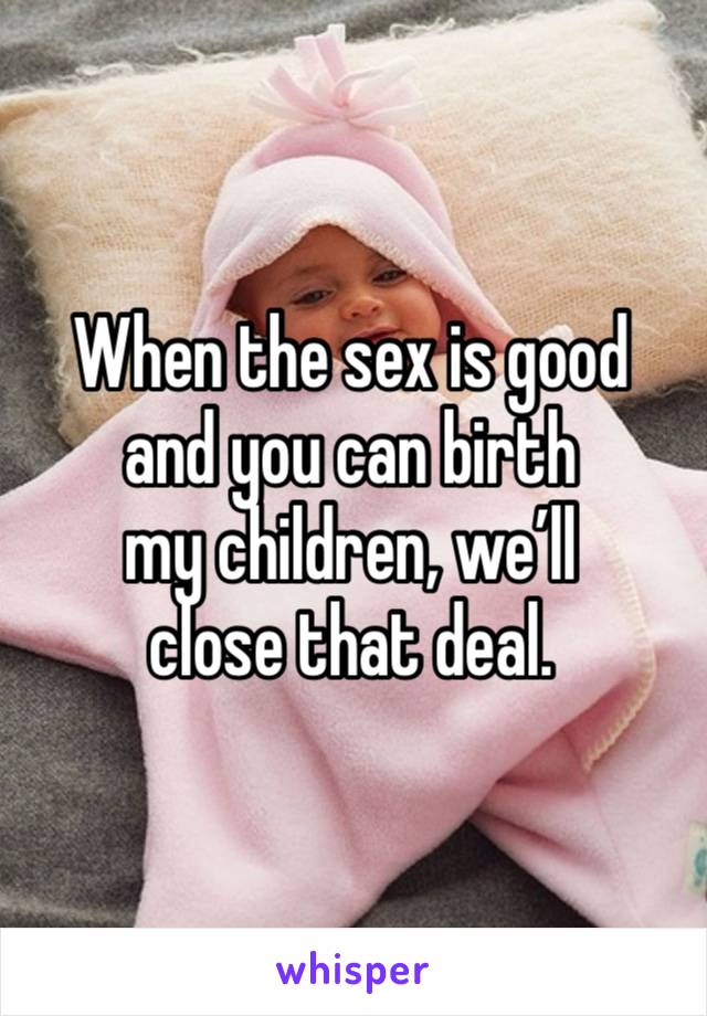 When the sex is good
and you can birth 
my children, we’ll 
close that deal.