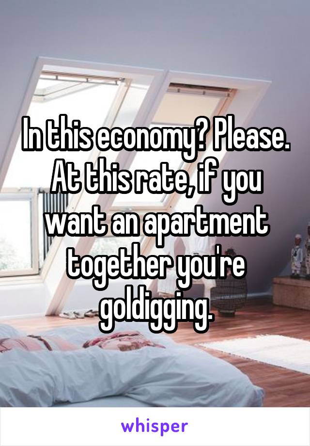 In this economy? Please. At this rate, if you want an apartment together you're goldigging.