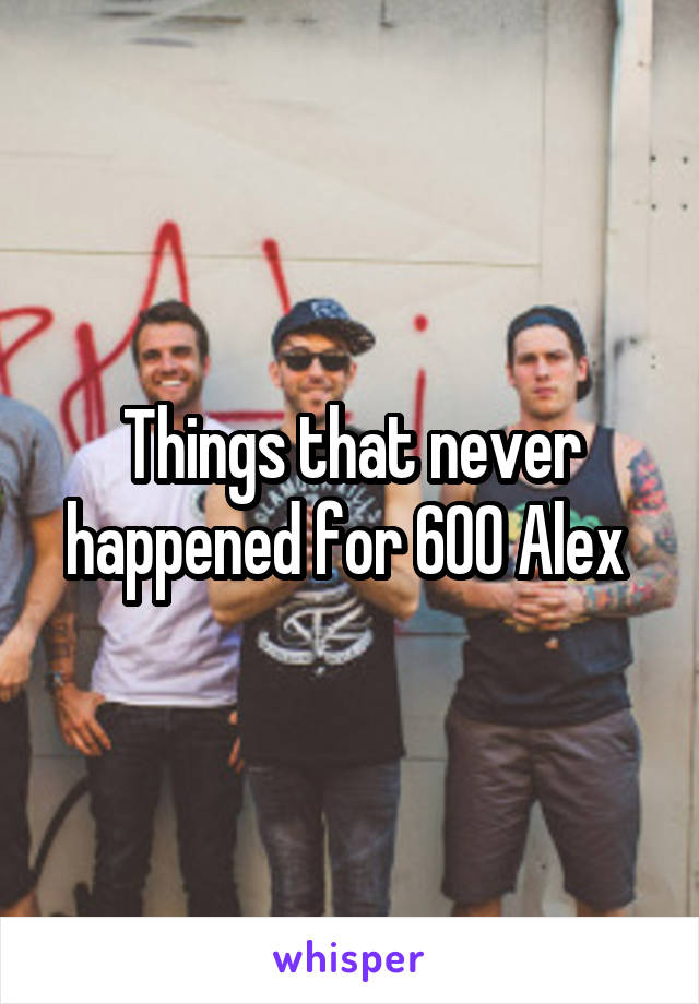 Things that never happened for 600 Alex 