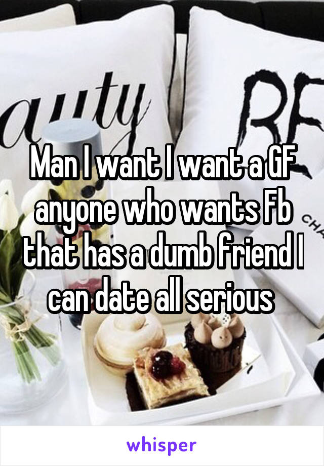 Man I want I want a GF anyone who wants Fb that has a dumb friend I can date all serious 