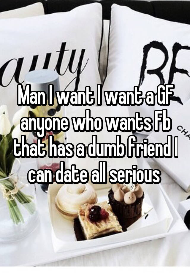 Man I want I want a GF anyone who wants Fb that has a dumb friend I can date all serious 