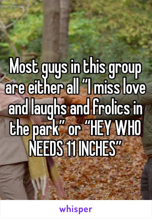 Most guys in this group are either all “I miss love and laughs and frolics in the park” or “HEY WHO NEEDS 11 INCHES”