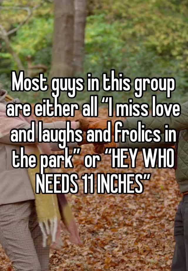 Most guys in this group are either all “I miss love and laughs and frolics in the park” or “HEY WHO NEEDS 11 INCHES”