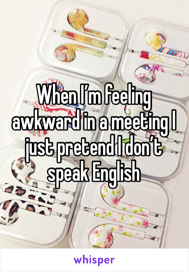 When I’m feeling awkward in a meeting I just pretend I don’t speak English 