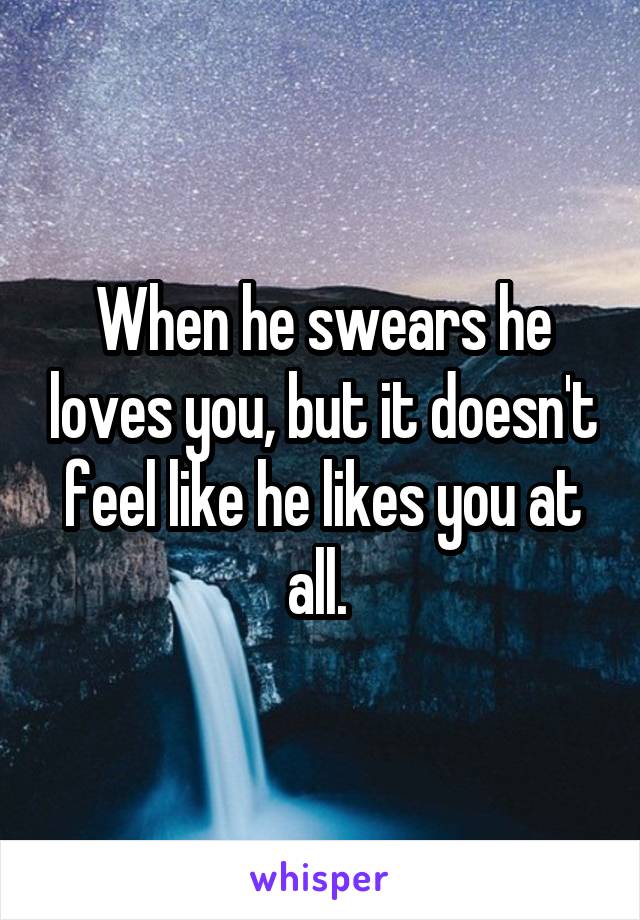 When he swears he loves you, but it doesn't feel like he likes you at all. 