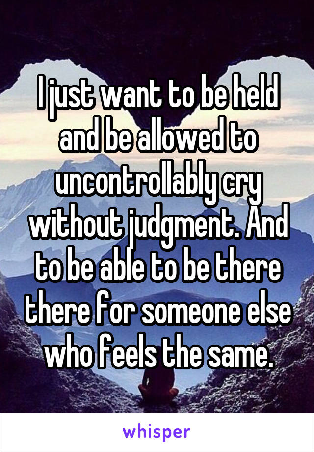 I just want to be held and be allowed to uncontrollably cry without judgment. And to be able to be there there for someone else who feels the same.