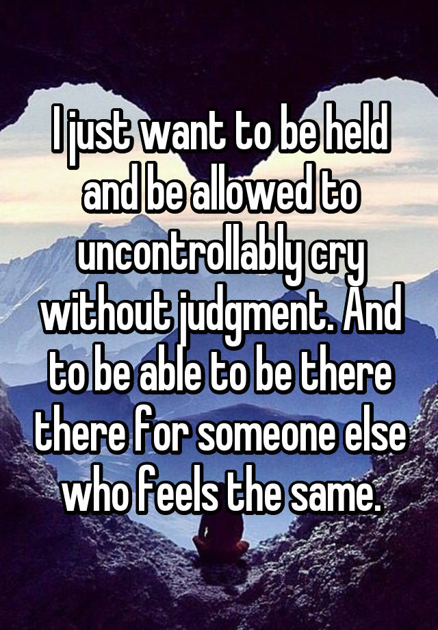 I just want to be held and be allowed to uncontrollably cry without judgment. And to be able to be there there for someone else who feels the same.