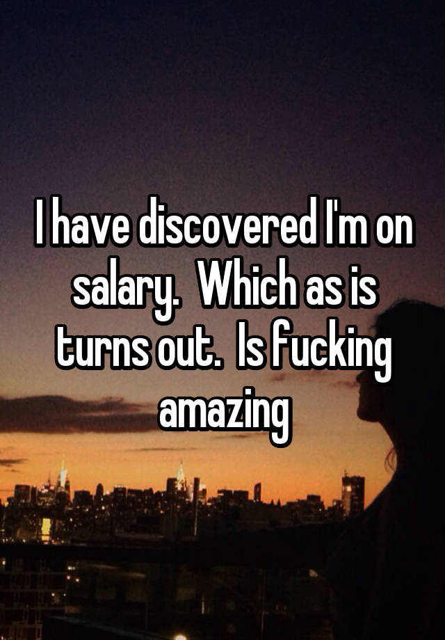 I have discovered I'm on salary.  Which as is turns out.  Is fucking amazing