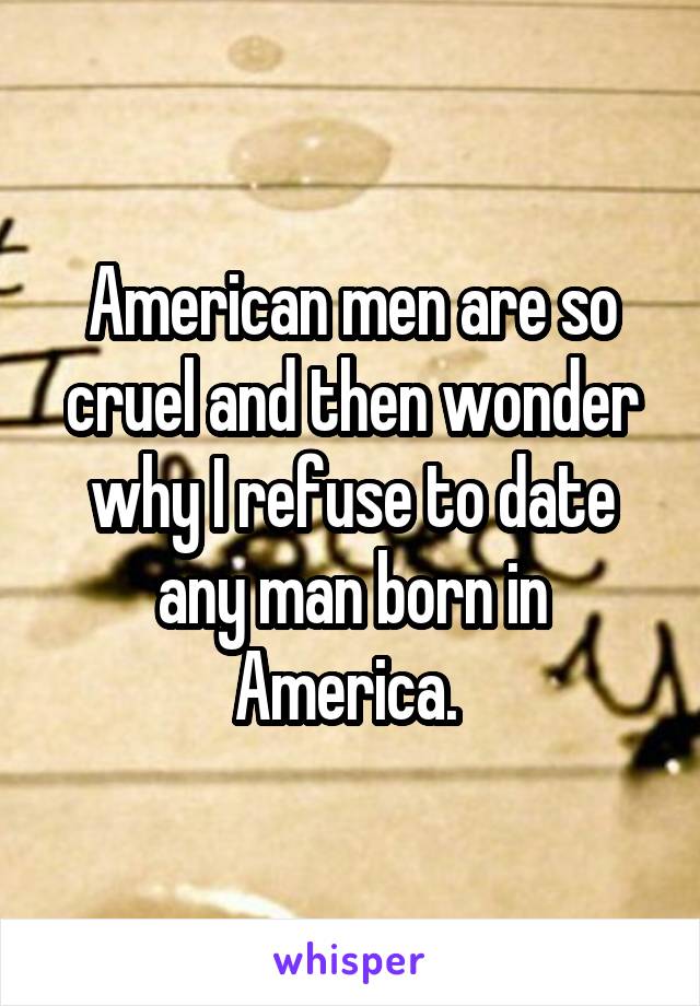 American men are so cruel and then wonder why I refuse to date any man born in America. 