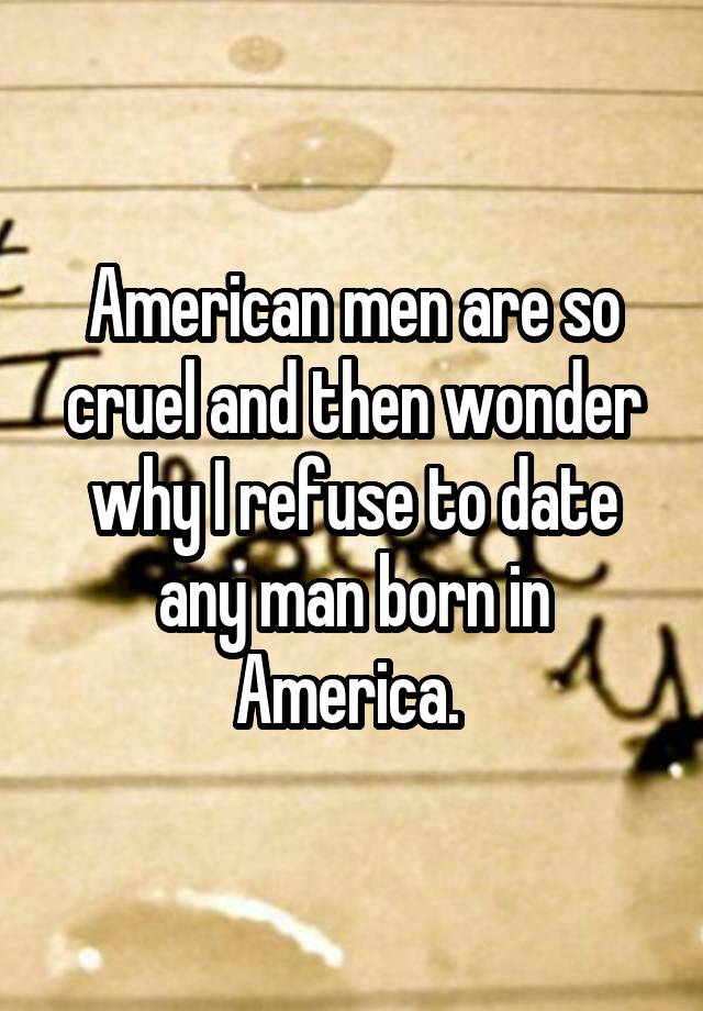 American men are so cruel and then wonder why I refuse to date any man born in America. 