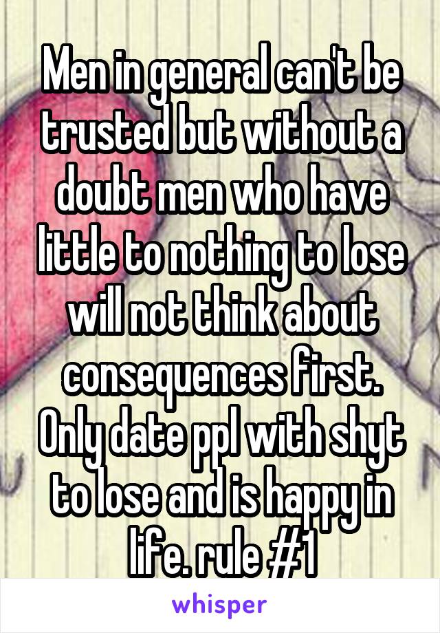 Men in general can't be trusted but without a doubt men who have little to nothing to lose will not think about consequences first. Only date ppl with shyt to lose and is happy in life. rule #1