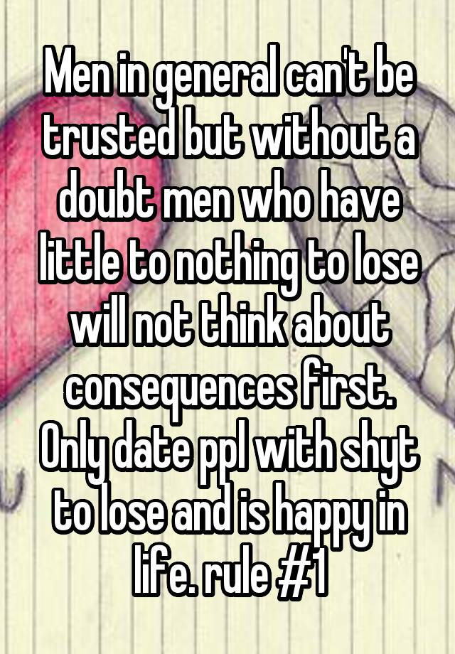 Men in general can't be trusted but without a doubt men who have little to nothing to lose will not think about consequences first. Only date ppl with shyt to lose and is happy in life. rule #1