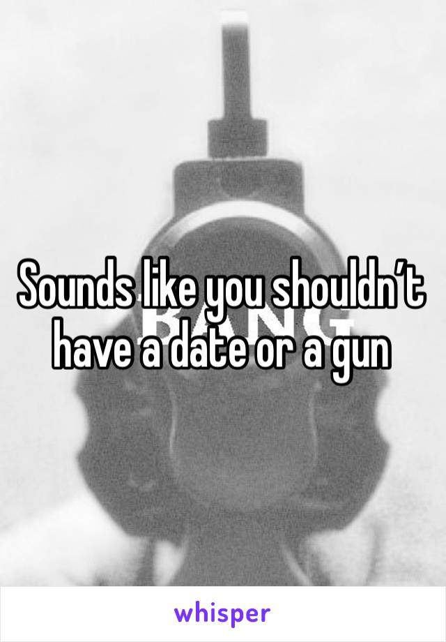 Sounds like you shouldn’t have a date or a gun 