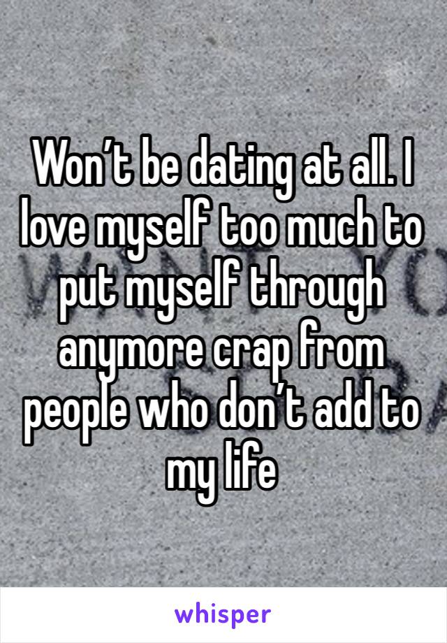 Won’t be dating at all. I love myself too much to put myself through anymore crap from people who don’t add to my life