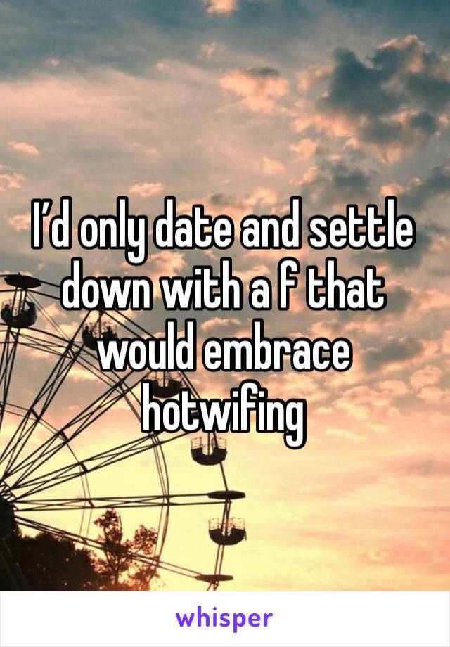 I’d only date and settle down with a f that would embrace hotwifing 