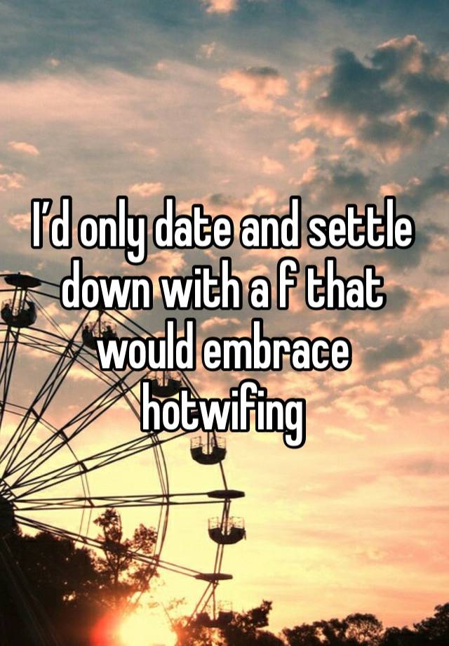 I’d only date and settle down with a f that would embrace hotwifing 