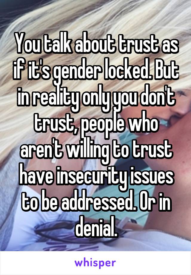 You talk about trust as if it's gender locked. But in reality only you don't trust, people who aren't willing to trust have insecurity issues to be addressed. Or in denial.