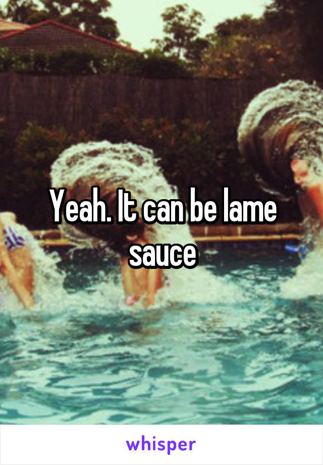 Yeah. It can be lame sauce