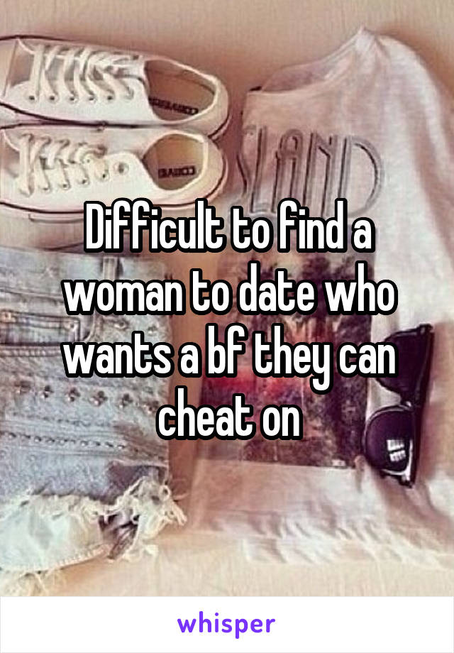 Difficult to find a woman to date who wants a bf they can cheat on