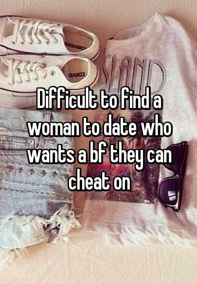 Difficult to find a woman to date who wants a bf they can cheat on