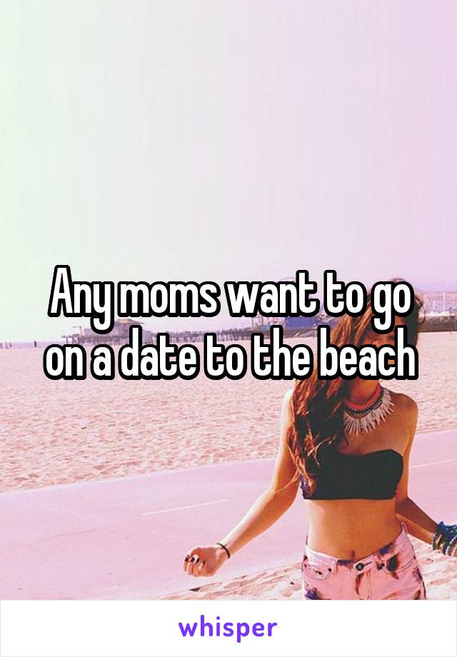 Any moms want to go on a date to the beach