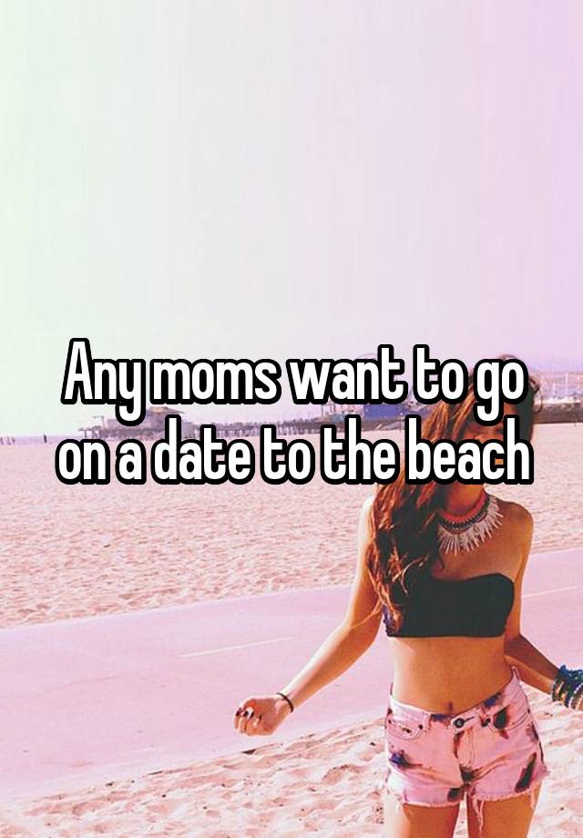 Any moms want to go on a date to the beach