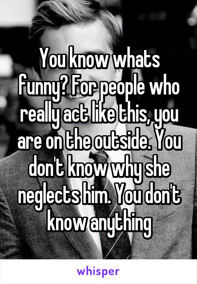 You know whats funny? For people who really act like this, you are on the outside. You don't know why she neglects him. You don't know anything