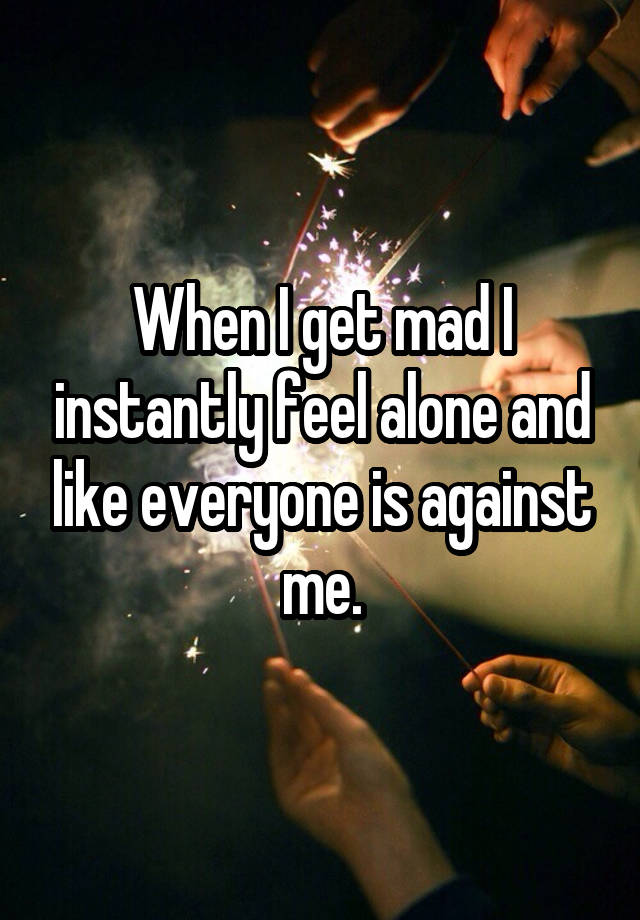 When I get mad I instantly feel alone and like everyone is against me.