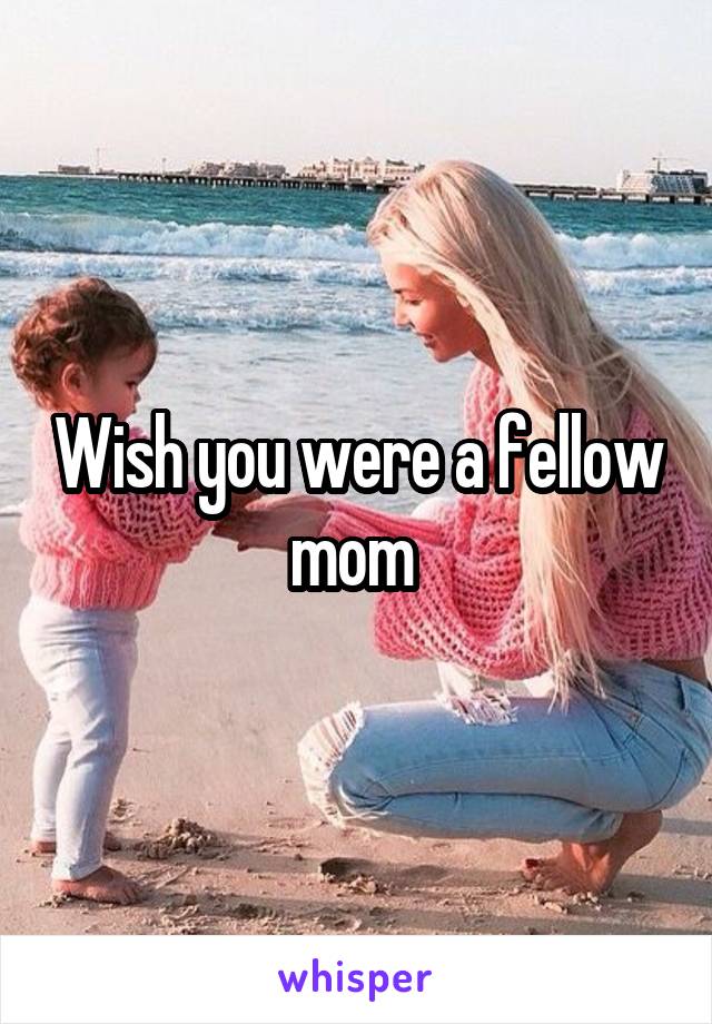 Wish you were a fellow mom 