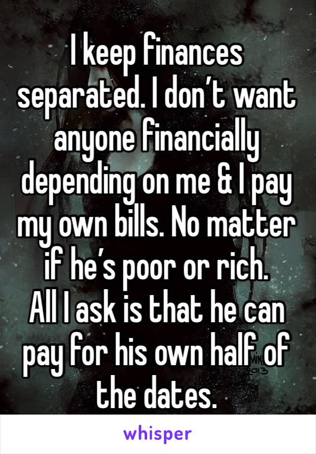 I keep finances separated. I don’t want anyone financially depending on me & I pay my own bills. No matter if he’s poor or rich. 
All I ask is that he can pay for his own half of the dates.