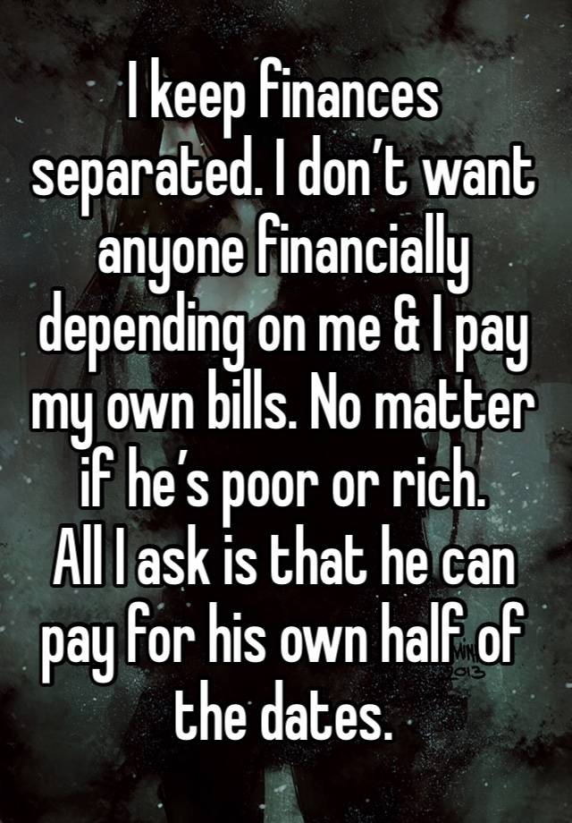 I keep finances separated. I don’t want anyone financially depending on me & I pay my own bills. No matter if he’s poor or rich. 
All I ask is that he can pay for his own half of the dates.