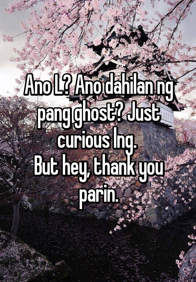 Ano L? Ano dahilan ng pang ghost? Just curious lng. 
But hey, thank you parin.