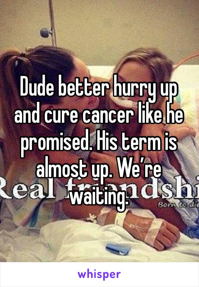 Dude better hurry up and cure cancer like he promised. His term is almost up. We’re waiting. 