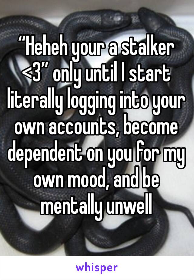 “Heheh your a stalker <3” only until I start literally logging into your own accounts, become dependent on you for my own mood, and be mentally unwell