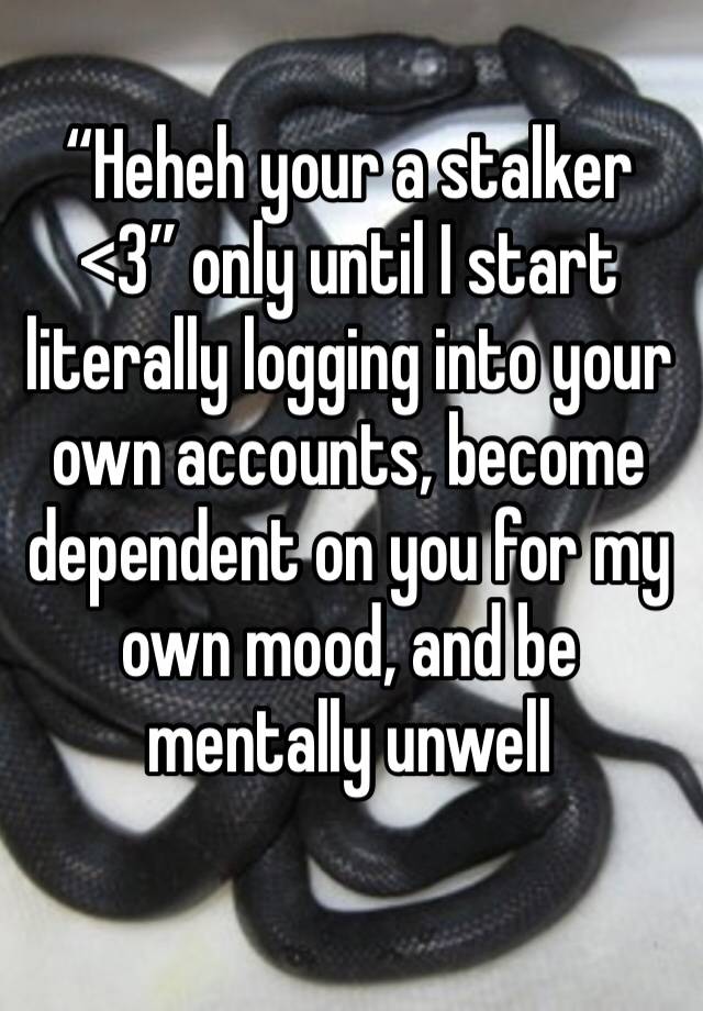 “Heheh your a stalker <3” only until I start literally logging into your own accounts, become dependent on you for my own mood, and be mentally unwell